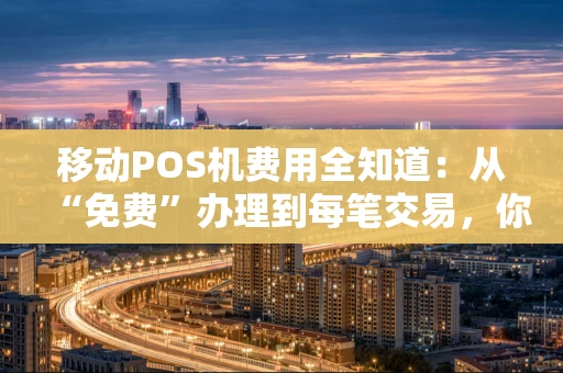 移动POS机费用全知道：从“免费”办理到每笔交易，你的钱花在哪儿了？