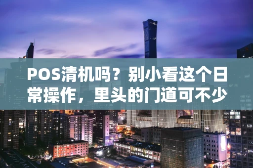 POS清机吗？别小看这个日常操作，里头的门道可不少！