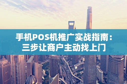 手机POS机推广实战指南：三步让商户主动找上门
