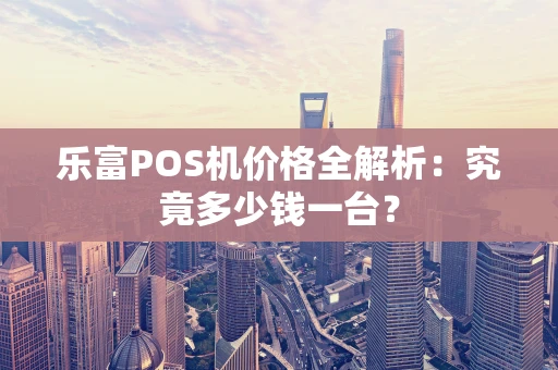 乐富POS机价格全解析：究竟多少钱一台？