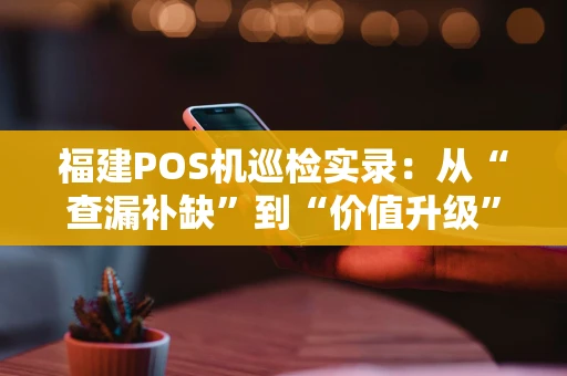 福建POS机巡检实录：从“查漏补缺”到“价值升级”
