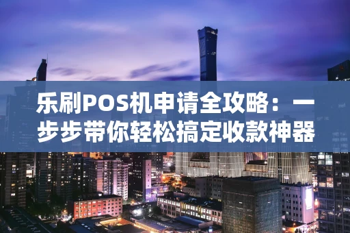 乐刷POS机申请全攻略：一步步带你轻松搞定收款神器