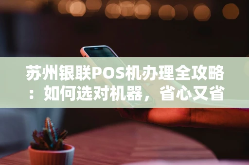 苏州银联POS机办理全攻略：如何选对机器，省心又省钱？