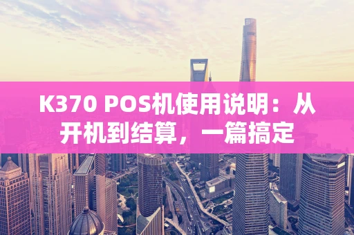 K370 POS机使用说明：从开机到结算，一篇搞定