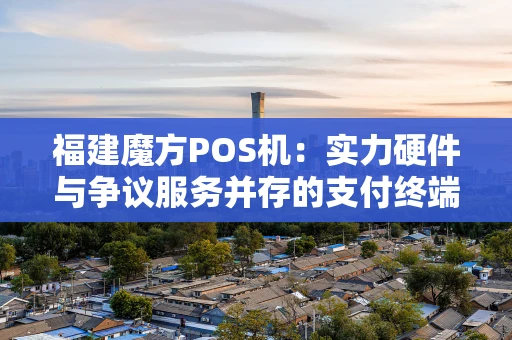 福建魔方POS机：实力硬件与争议服务并存的支付终端