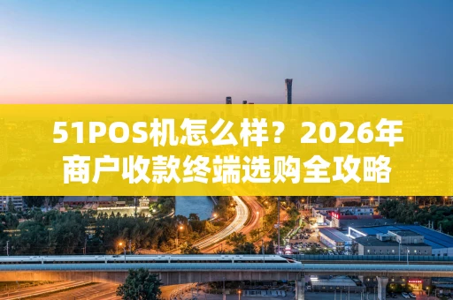 51POS机怎么样？2026年商户收款终端选购全攻略
