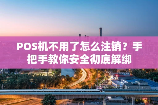 POS机不用了怎么注销？手把手教你安全彻底解绑