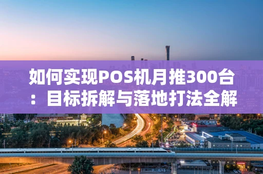 如何实现POS机月推300台：目标拆解与落地打法全解析