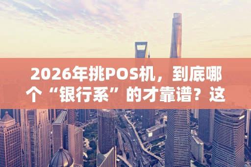 2026年挑POS机，到底哪个“银行系”的才靠谱？这篇给你捋明白
