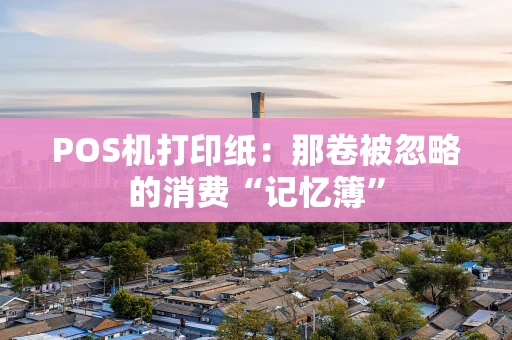 POS机打印纸：那卷被忽略的消费“记忆簿”
