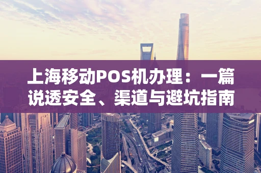 上海移动POS机办理：一篇说透安全、渠道与避坑指南