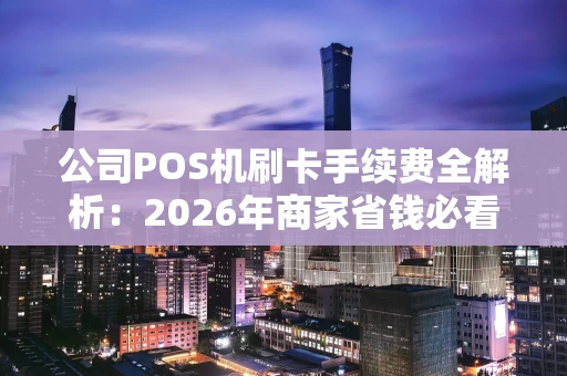 公司POS机刷卡手续费全解析：2026年商家省钱必看指南