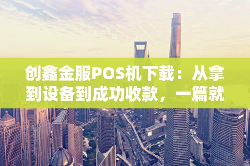 创鑫金服POS机下载：从拿到设备到成功收款，一篇就够