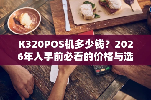 K320POS机多少钱？2026年入手前必看的价格与选购指南