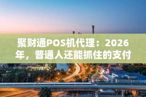 聚财通POS机代理：2026年，普通人还能抓住的支付风口？