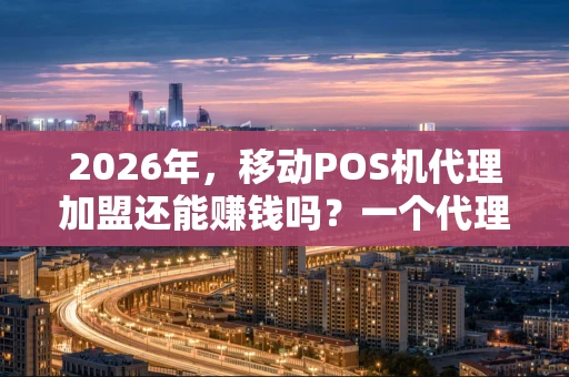 2026年，移动POS机代理加盟还能赚钱吗？一个代理的实话实说