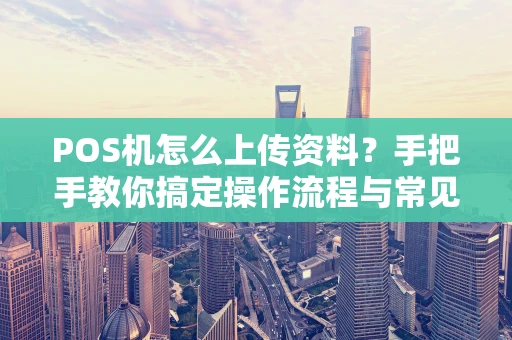POS机怎么上传资料？手把手教你搞定操作流程与常见问题