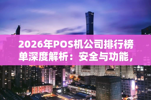 2026年POS机公司排行榜单深度解析：安全与功能，谁才是真王者？