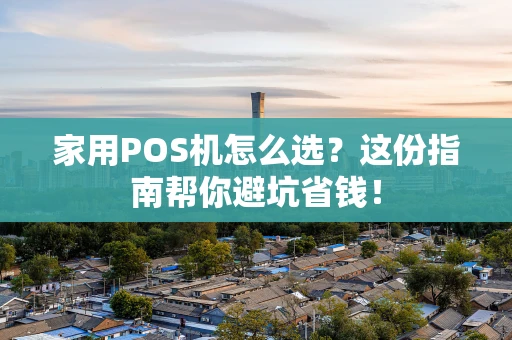 家用POS机怎么选？这份指南帮你避坑省钱！