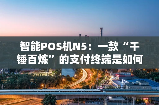智能POS机N5：一款“千锤百炼”的支付终端是如何炼成的？