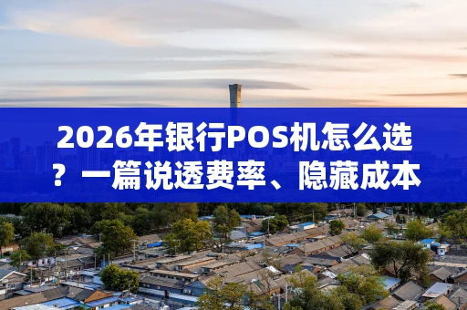 2026年银行POS机怎么选？一篇说透费率、隐藏成本和选择策略
