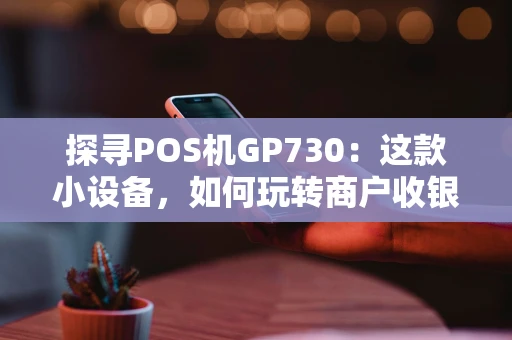 探寻POS机GP730：这款小设备，如何玩转商户收银与会员管理？