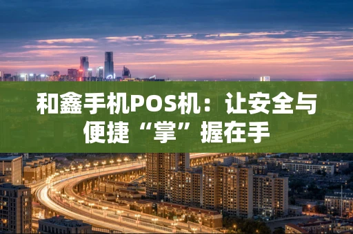 和鑫手机POS机：让安全与便捷“掌”握在手