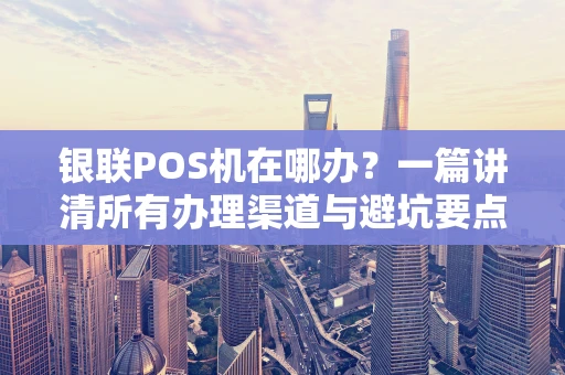 银联POS机在哪办？一篇讲清所有办理渠道与避坑要点