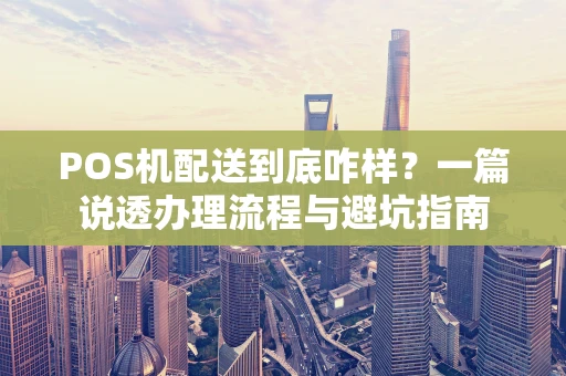 POS机配送到底咋样？一篇说透办理流程与避坑指南