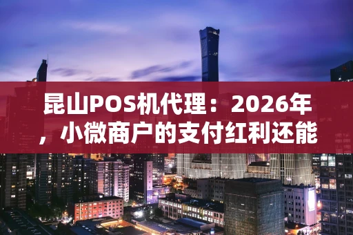 昆山POS机代理：2026年，小微商户的支付红利还能抓住吗？