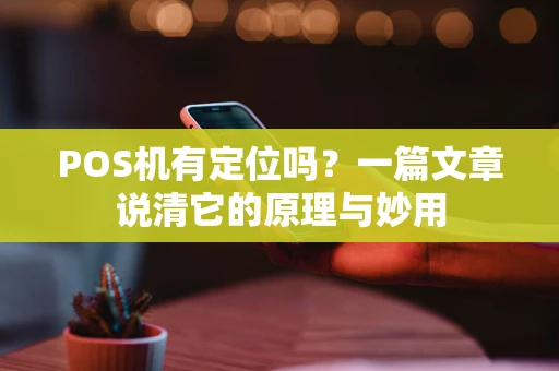 POS机有定位吗？一篇文章说清它的原理与妙用