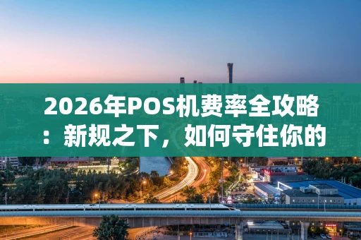 2026年POS机费率全攻略：新规之下，如何守住你的“钱袋子”？