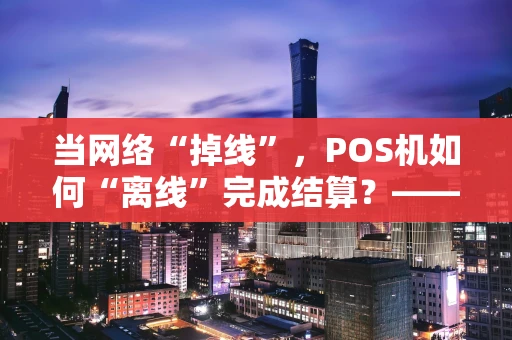当网络“掉线”，POS机如何“离线”完成结算？——深度解析背后的逻辑与风险