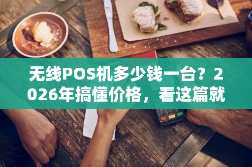 无线POS机多少钱一台？2026年搞懂价格，看这篇就够了！