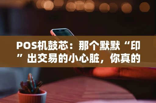 POS机鼓芯：那个默默“印”出交易的小心脏，你真的了解它吗？