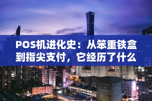 POS机进化史：从笨重铁盒到指尖支付，它经历了什么？