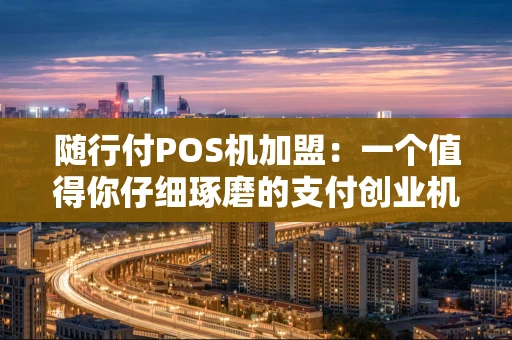 随行付POS机加盟：一个值得你仔细琢磨的支付创业机会