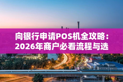 向银行申请POS机全攻略：2026年商户必看流程与选择指南