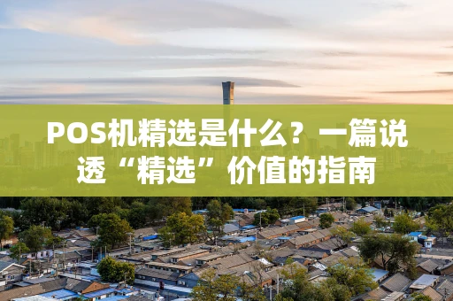 POS机精选是什么？一篇说透“精选”价值的指南