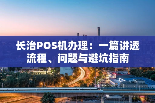 长治POS机办理：一篇讲透流程、问题与避坑指南