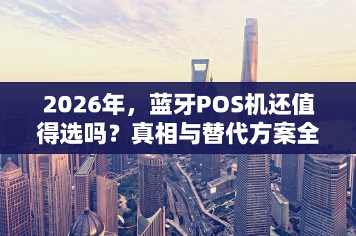 2026年，蓝牙POS机还值得选吗？真相与替代方案全解析