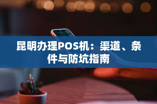 昆明办理POS机:渠道、条件与防坑指南 昆明办理POS机:渠道、条件与防坑指南