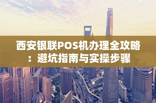 西安银联POS机办理全攻略：避坑指南与实操步骤