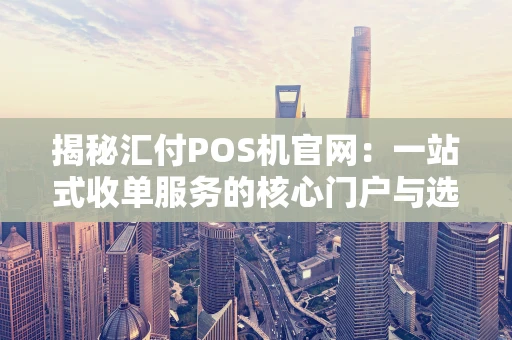 揭秘汇付POS机官网：一站式收单服务的核心门户与选购避坑指南