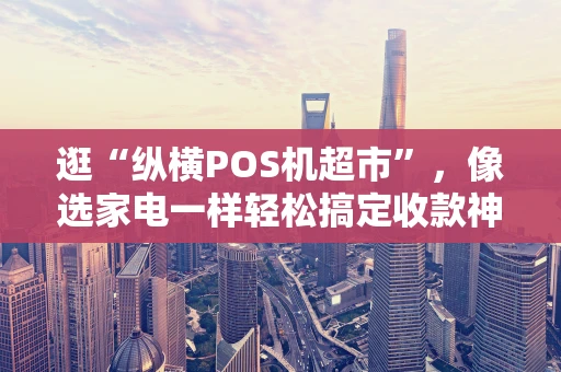 逛“纵横POS机超市”，像选家电一样轻松搞定收款神器