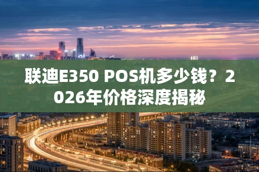 联迪E350 POS机多少钱？2026年价格深度揭秘