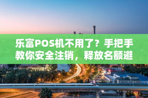 乐富POS机不用了？手把手教你安全注销，释放名额避避坑！