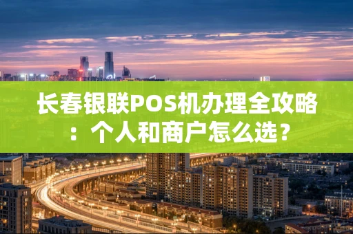 长春银联POS机办理全攻略：个人和商户怎么选？