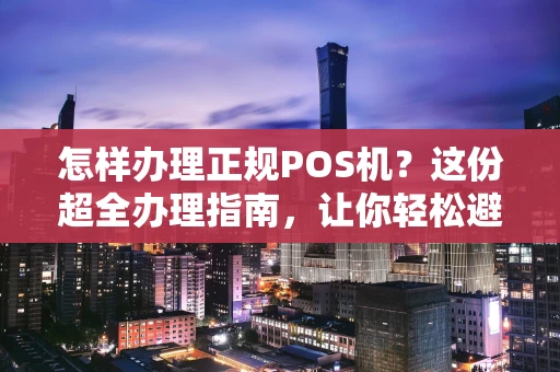 怎样办理正规POS机？这份超全办理指南，让你轻松避坑！