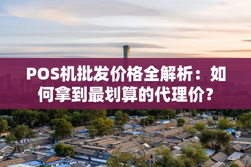 POS机批发价格全解析：如何拿到最划算的代理价？